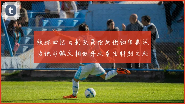 铁林回忆马刺交易伦纳德初印象认为他与鲍文相似并未看出特别之处
