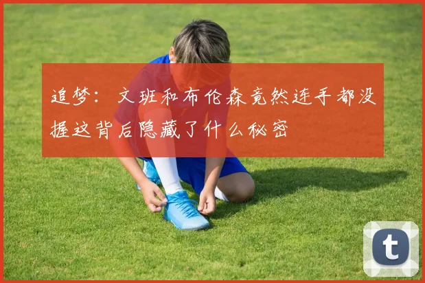 追梦：文班和布伦森竟然连手都没握这背后隐藏了什么秘密