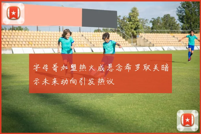 字母哥加盟热火成悬念希罗取关暗示未来动向引发热议