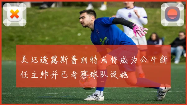 美记透露斯普利特或将成为公牛新任主帅并已考察球队设施