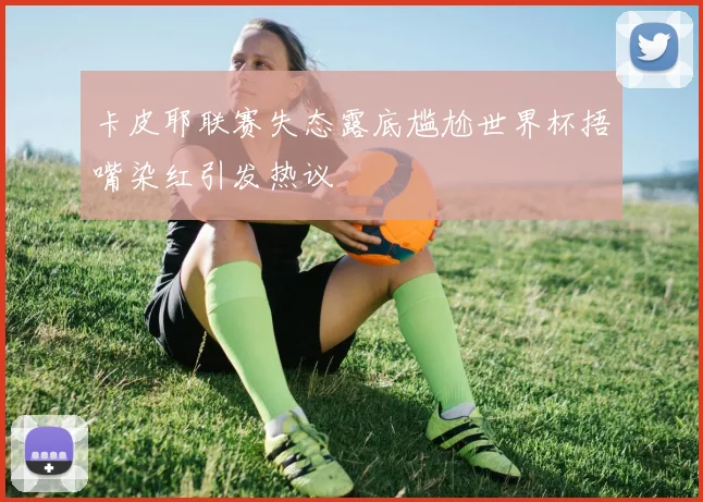 卡皮耶联赛失态露底尴尬世界杯捂嘴染红引发热议