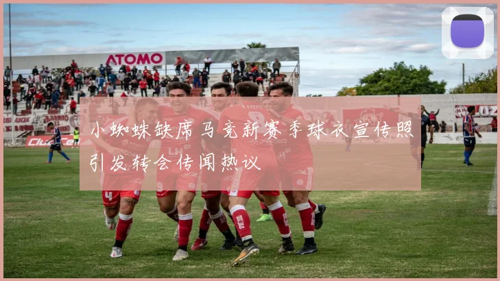 小蜘蛛缺席马竞新赛季球衣宣传照引发转会传闻热议