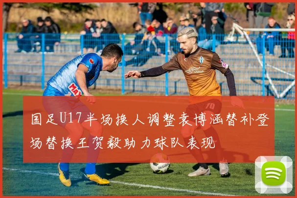 国足U17半场换人调整袁博涵替补登场替换王贺毅助力球队表现